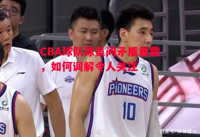CBA球队球员间矛盾暴露，如何调解令人关注